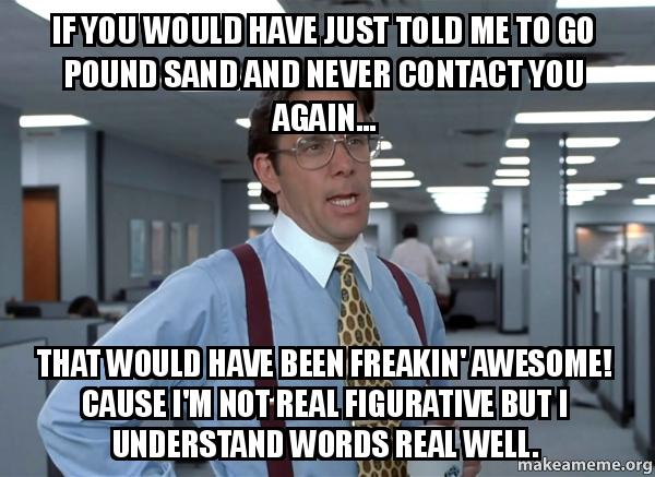 If you would have just told me to go pound sand and never contact you again... that would have been freakin' awesome.  Cause I'm not real figurative but I understand words real well.